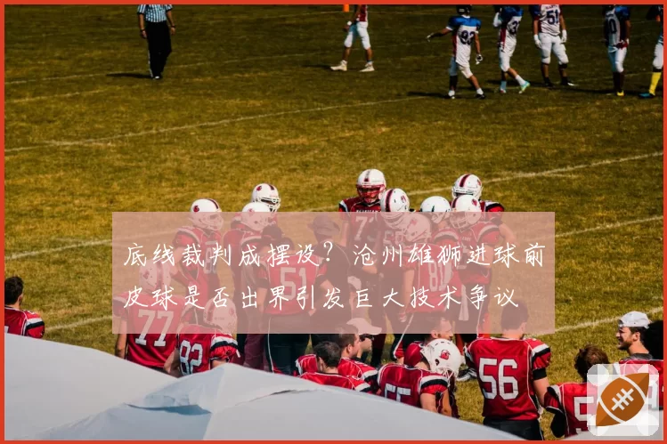 底线裁判成摆设？沧州雄狮进球前皮球是否出界引发巨大技术争议