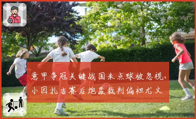 意甲争冠关键战国米点球被忽视，小因扎吉赛后炮轰裁判偏袒尤文
