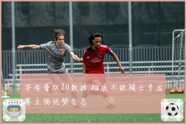 字母哥双20数据 雄鹿不敌骑士季后赛主场优势告急
