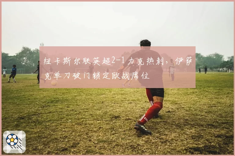 纽卡斯尔联英超2-1力克热刺，伊萨克单刀破门锁定欧战席位