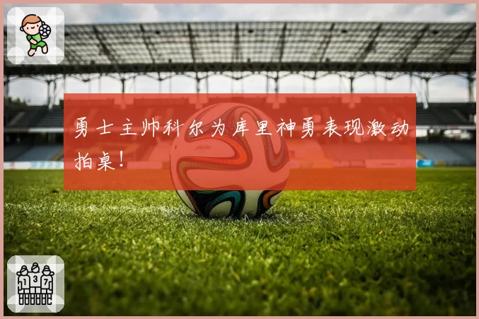 勇士主帅科尔为库里神勇表现激动拍桌！