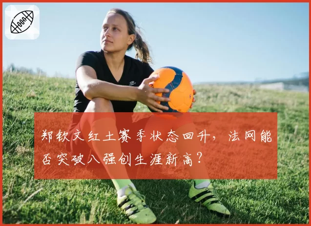 郑钦文红土赛季状态回升，法网能否突破八强创生涯新高？