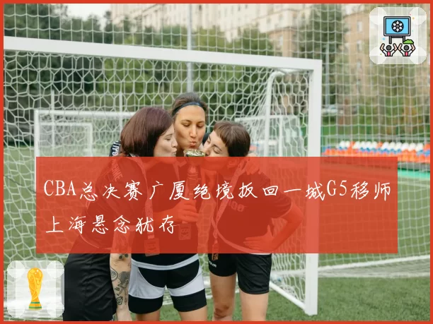 CBA总决赛广厦绝境扳回一城G5移师上海悬念犹存