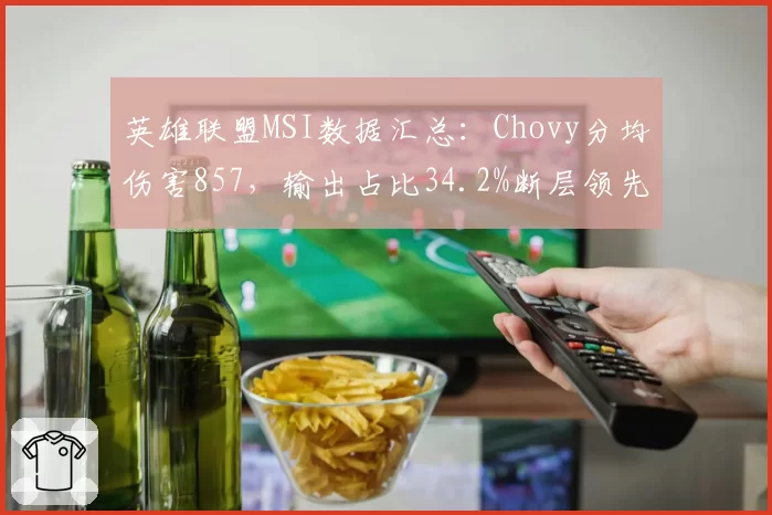 英雄联盟MSI数据汇总：Chovy分均伤害857，输出占比34.2%断层领先