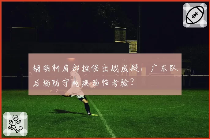 胡明轩肩部挫伤出战成疑，广东队后场防守轮换面临考验？