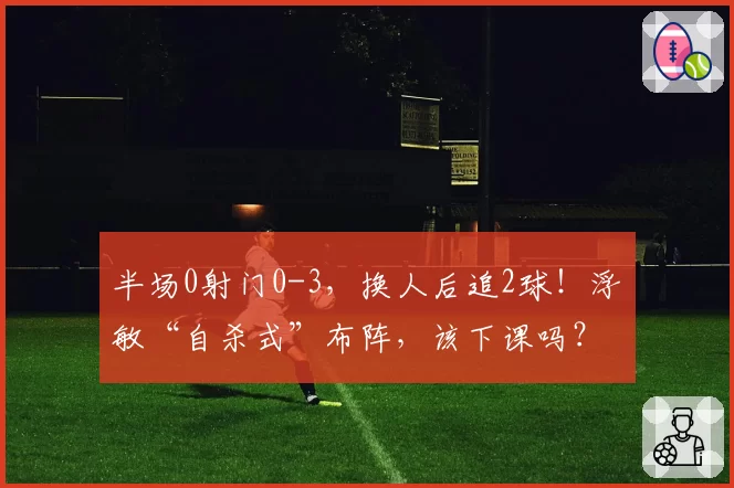 半场0射门0-3，换人后追2球！浮嶋敏“自杀式”布阵，该下课吗？