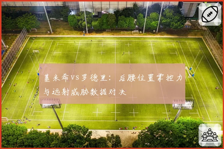 基米希vs罗德里：后腰位置掌控力与远射威胁数据对决