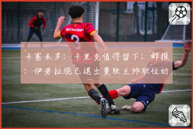 卡塞米罗：卡里克值得留下；邮报：伊劳拉现已退出曼联主帅职位的竞争