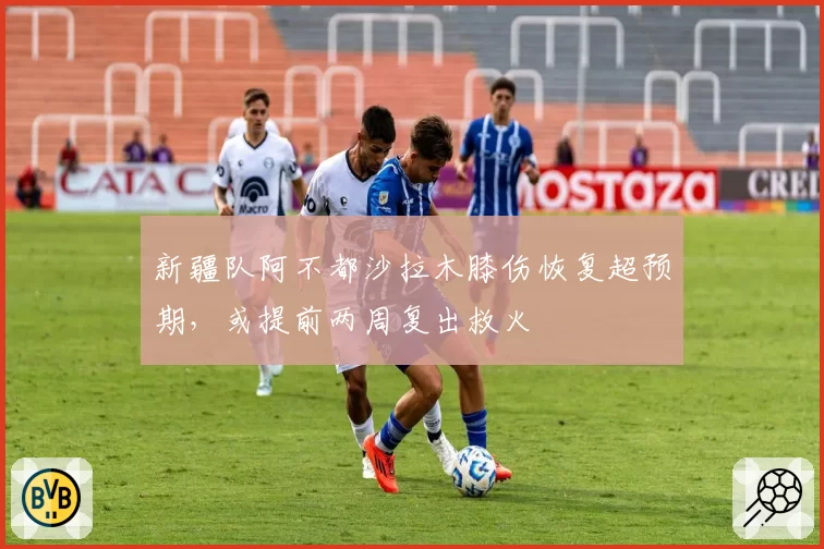 新疆队阿不都沙拉木膝伤恢复超预期，或提前两周复出救火