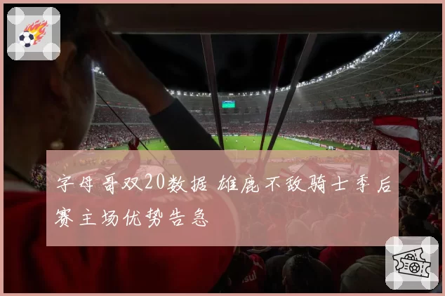 字母哥双20数据 雄鹿不敌骑士季后赛主场优势告急