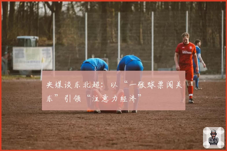 央媒谈东北超：以“一张球票闯关东”引领“注意力经济”