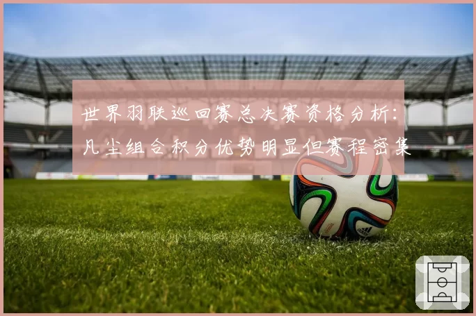 世界羽联巡回赛总决赛资格分析：凡尘组合积分优势明显但赛程密集