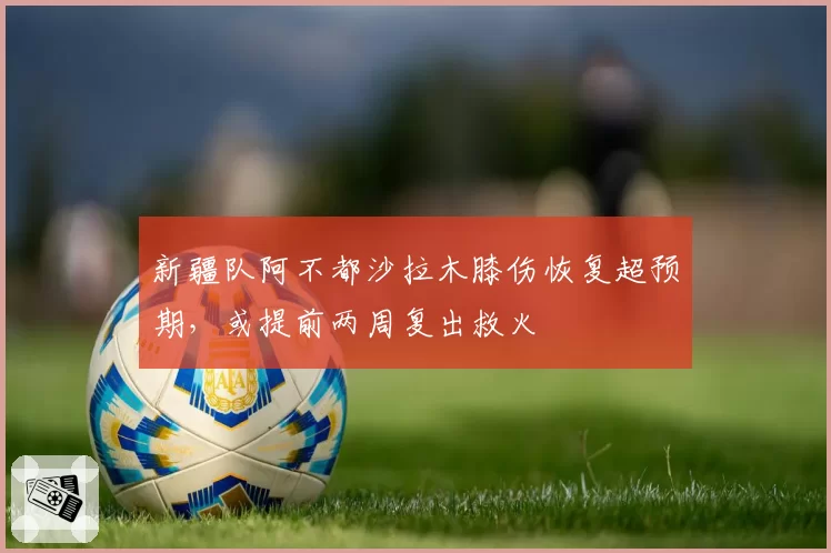 新疆队阿不都沙拉木膝伤恢复超预期，或提前两周复出救火