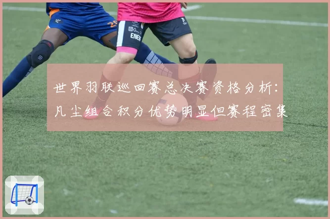 世界羽联巡回赛总决赛资格分析：凡尘组合积分优势明显但赛程密集