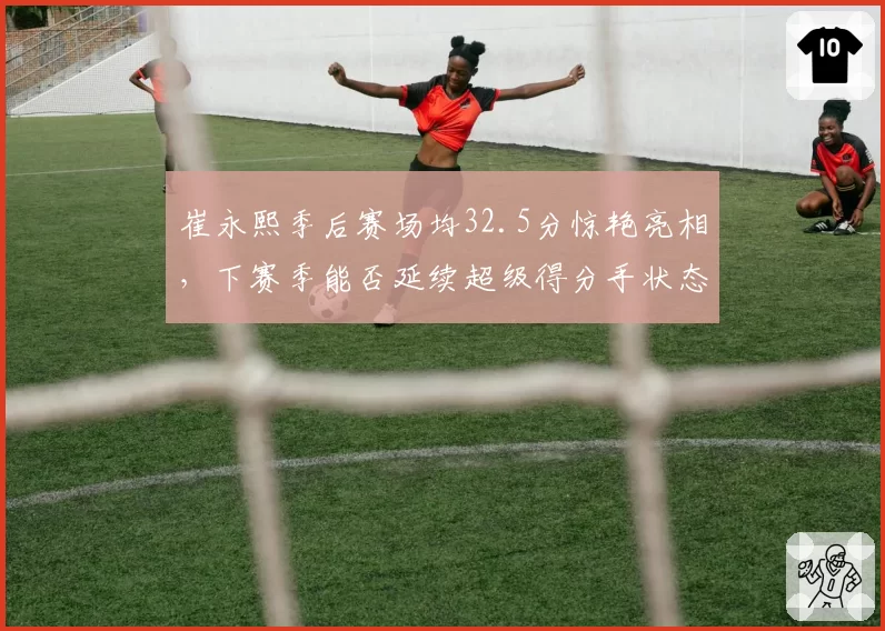 崔永熙季后赛场均32.5分惊艳亮相，下赛季能否延续超级得分手状态