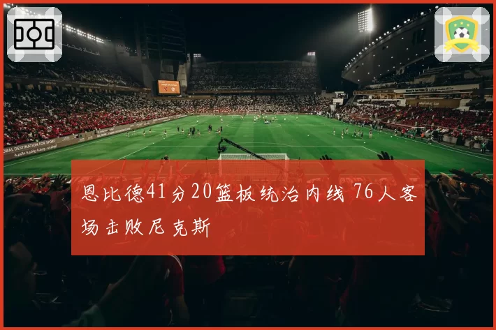 恩比德41分20篮板统治内线 76人客场击败尼克斯