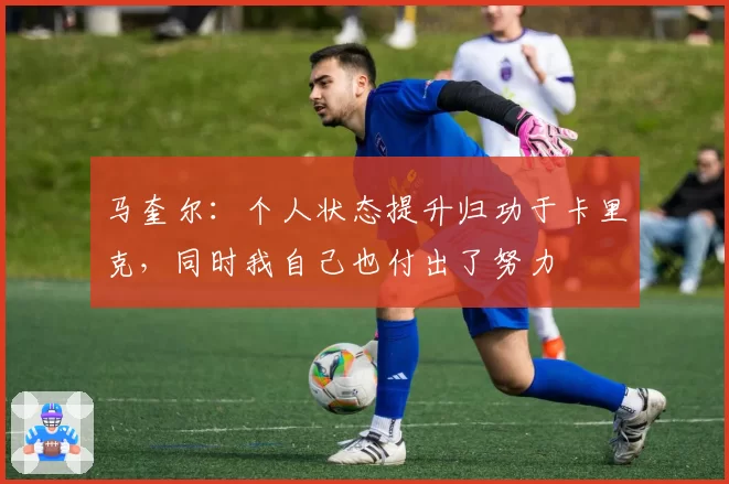 马奎尔：个人状态提升归功于卡里克，同时我自己也付出了努力