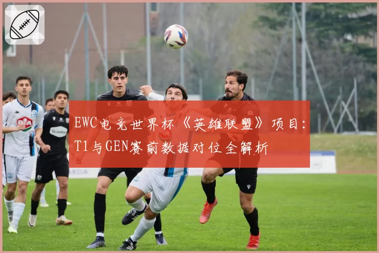 EWC电竞世界杯《英雄联盟》项目：T1与GEN赛前数据对位全解析