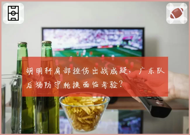 胡明轩肩部挫伤出战成疑，广东队后场防守轮换面临考验？