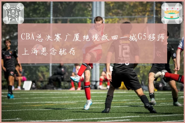 CBA总决赛广厦绝境扳回一城G5移师上海悬念犹存