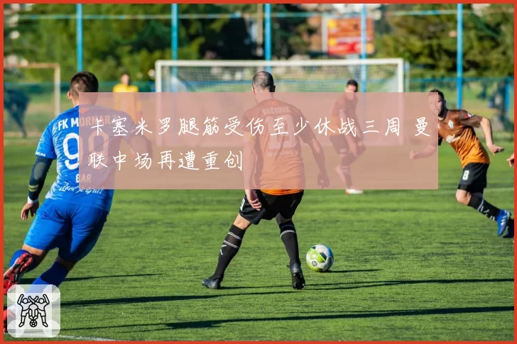 卡塞米罗腿筋受伤至少休战三周 曼联中场再遭重创