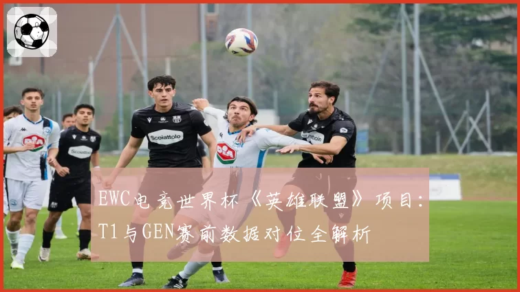 EWC电竞世界杯《英雄联盟》项目：T1与GEN赛前数据对位全解析