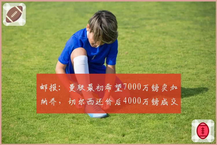 邮报：曼联最初希望7000万镑卖加纳乔，切尔西还价后4000万镑成交