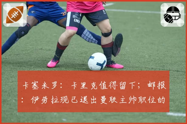 卡塞米罗：卡里克值得留下；邮报：伊劳拉现已退出曼联主帅职位的竞争