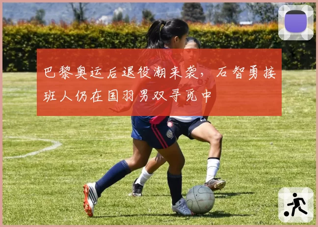 巴黎奥运后退役潮来袭，石智勇接班人仍在国羽男双寻觅中