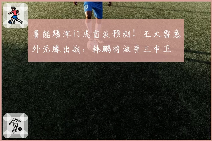 鲁能踢津门虎首发预测！王大雷意外无缘出战，韩鹏将放弃三中卫