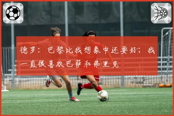 德罗：巴黎比我想象中还要好；我一直很喜欢巴萨和弗里克